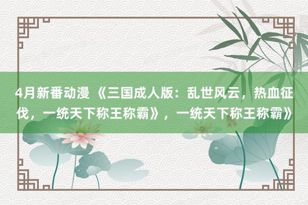 4月新番动漫 《三国成人版：乱世风云，热血征伐，一统天下称王称霸》，一统天下称王称霸》