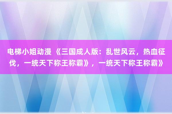 电梯小姐动漫 《三国成人版：乱世风云，热血征伐，一统天下称王称霸》，一统天下称王称霸》