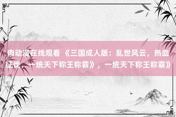 肉动漫在线观看 《三国成人版：乱世风云，热血征伐，一统天下称王称霸》，一统天下称王称霸》