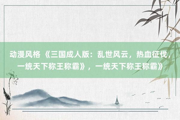 动漫风格 《三国成人版：乱世风云，热血征伐，一统天下称王称霸》，一统天下称王称霸》