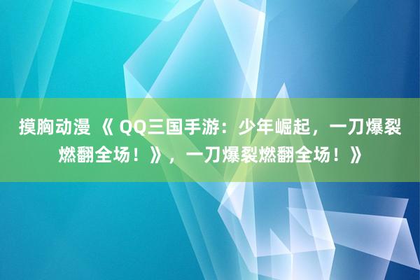 摸胸动漫 《 QQ三国手游：少年崛起，一刀爆裂燃翻全场！》，一刀爆裂燃翻全场！》