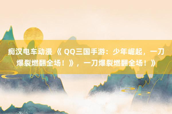 痴汉电车动漫 《 QQ三国手游：少年崛起，一刀爆裂燃翻全场！》，一刀爆裂燃翻全场！》