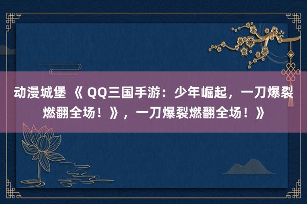 动漫城堡 《 QQ三国手游：少年崛起，一刀爆裂燃翻全场！》，一刀爆裂燃翻全场！》