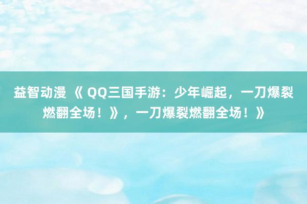 益智动漫 《 QQ三国手游：少年崛起，一刀爆裂燃翻全场！》，一刀爆裂燃翻全场！》