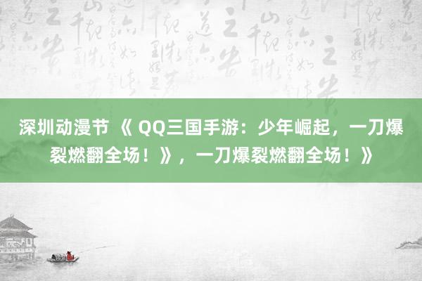 深圳动漫节 《 QQ三国手游：少年崛起，一刀爆裂燃翻全场！》，一刀爆裂燃翻全场！》