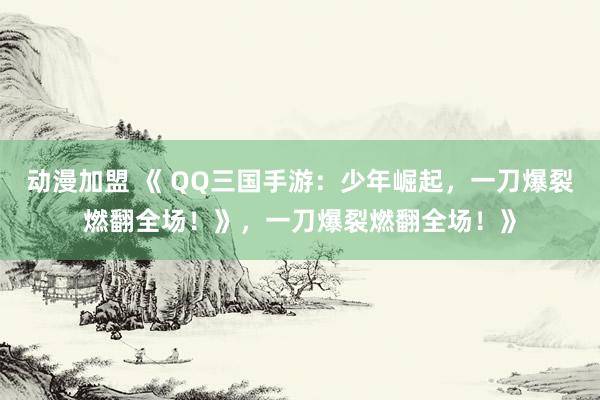 动漫加盟 《 QQ三国手游：少年崛起，一刀爆裂燃翻全场！》，一刀爆裂燃翻全场！》