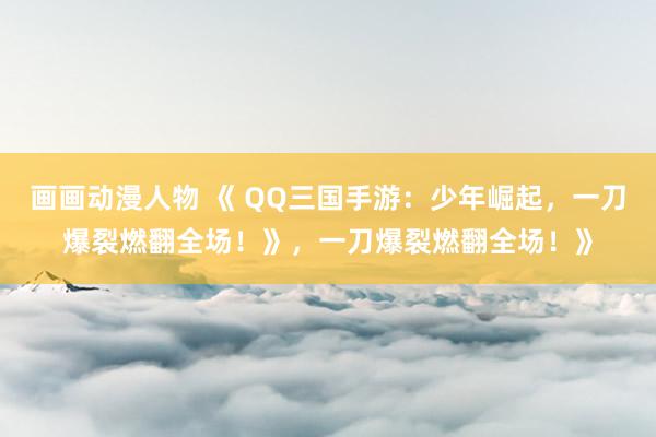 画画动漫人物 《 QQ三国手游：少年崛起，一刀爆裂燃翻全场！》，一刀爆裂燃翻全场！》