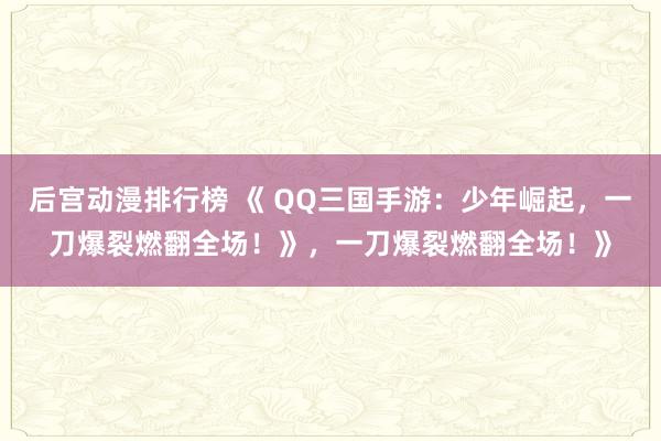 后宫动漫排行榜 《 QQ三国手游：少年崛起，一刀爆裂燃翻全场！》，一刀爆裂燃翻全场！》