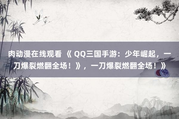 肉动漫在线观看 《 QQ三国手游：少年崛起，一刀爆裂燃翻全场！》，一刀爆裂燃翻全场！》