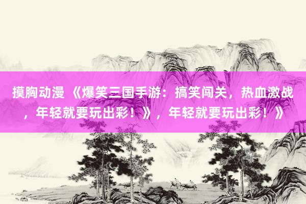 摸胸动漫 《爆笑三国手游：搞笑闯关，热血激战，年轻就要玩出彩！》，年轻就要玩出彩！》