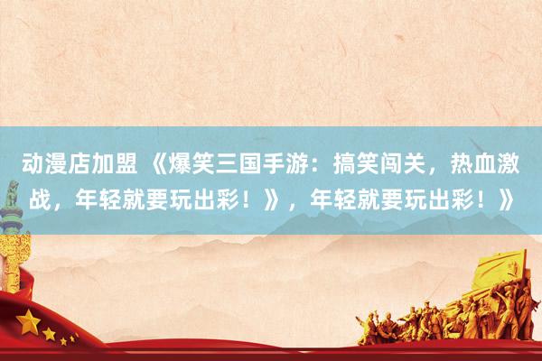 动漫店加盟 《爆笑三国手游：搞笑闯关，热血激战，年轻就要玩出彩！》，年轻就要玩出彩！》