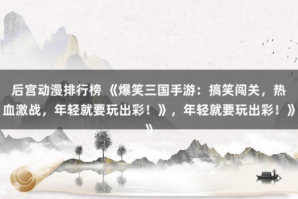 后宫动漫排行榜 《爆笑三国手游：搞笑闯关，热血激战，年轻就要玩出彩！》，年轻就要玩出彩！》