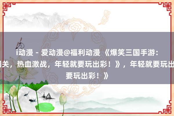 i动漫 - 爱动漫@福利动漫 《爆笑三国手游：搞笑闯关，热血激战，年轻就要玩出彩！》，年轻就要玩出彩！》
