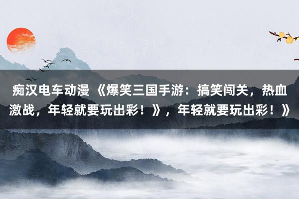 痴汉电车动漫 《爆笑三国手游：搞笑闯关，热血激战，年轻就要玩出彩！》，年轻就要玩出彩！》