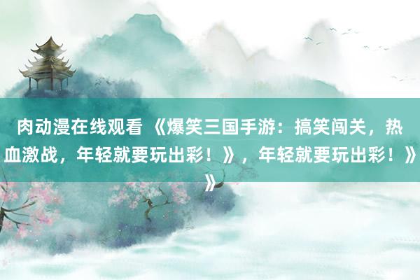 肉动漫在线观看 《爆笑三国手游：搞笑闯关，热血激战，年轻就要玩出彩！》，年轻就要玩出彩！》