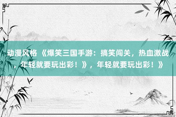 动漫风格 《爆笑三国手游：搞笑闯关，热血激战，年轻就要玩出彩！》，年轻就要玩出彩！》