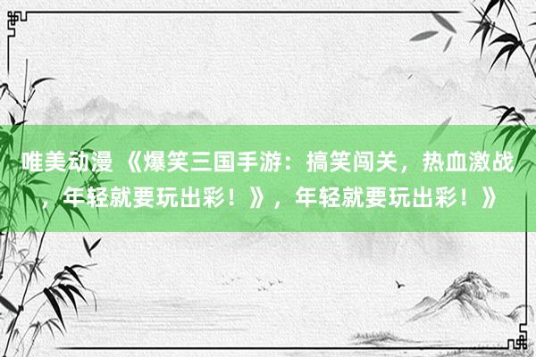 唯美动漫 《爆笑三国手游：搞笑闯关，热血激战，年轻就要玩出彩！》，年轻就要玩出彩！》