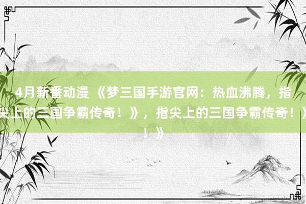 4月新番动漫 《梦三国手游官网：热血沸腾，指尖上的三国争霸传奇！》，指尖上的三国争霸传奇！》
