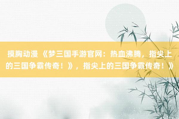摸胸动漫 《梦三国手游官网：热血沸腾，指尖上的三国争霸传奇！》，指尖上的三国争霸传奇！》