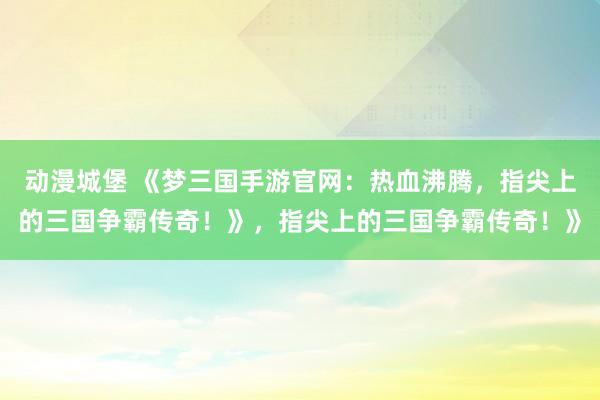 动漫城堡 《梦三国手游官网：热血沸腾，指尖上的三国争霸传奇！》，指尖上的三国争霸传奇！》