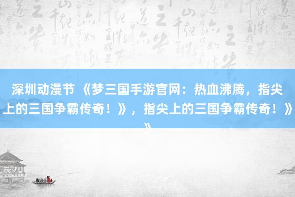 深圳动漫节 《梦三国手游官网：热血沸腾，指尖上的三国争霸传奇！》，指尖上的三国争霸传奇！》
