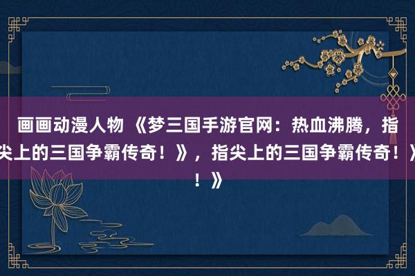 画画动漫人物 《梦三国手游官网：热血沸腾，指尖上的三国争霸传奇！》，指尖上的三国争霸传奇！》