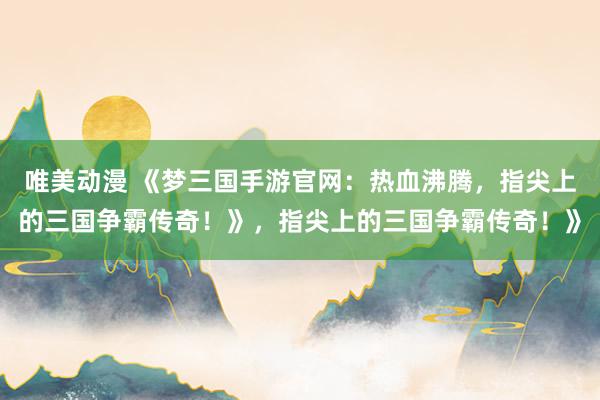 唯美动漫 《梦三国手游官网：热血沸腾，指尖上的三国争霸传奇！》，指尖上的三国争霸传奇！》