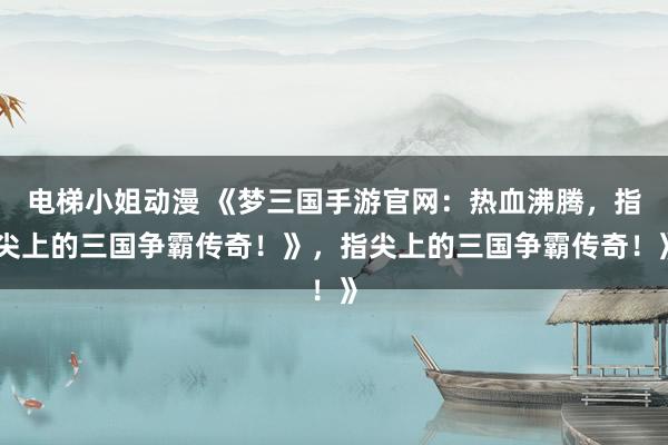 电梯小姐动漫 《梦三国手游官网：热血沸腾，指尖上的三国争霸传奇！》，指尖上的三国争霸传奇！》