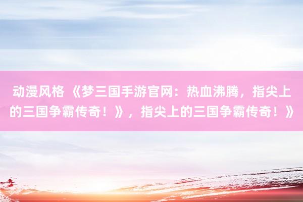 动漫风格 《梦三国手游官网：热血沸腾，指尖上的三国争霸传奇！》，指尖上的三国争霸传奇！》