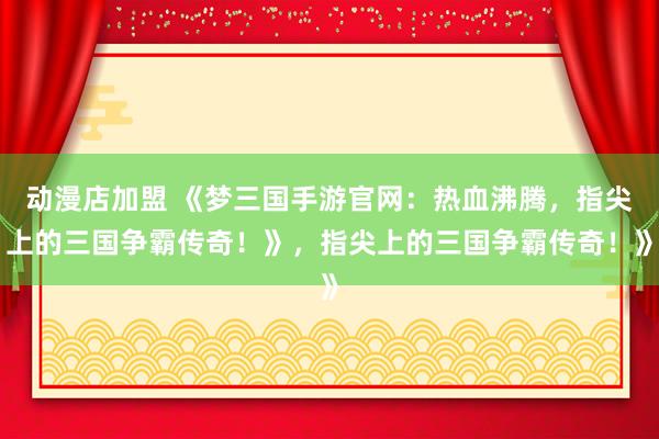动漫店加盟 《梦三国手游官网：热血沸腾，指尖上的三国争霸传奇！》，指尖上的三国争霸传奇！》