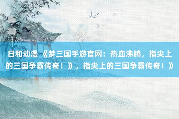 日和动漫 《梦三国手游官网：热血沸腾，指尖上的三国争霸传奇！》，指尖上的三国争霸传奇！》