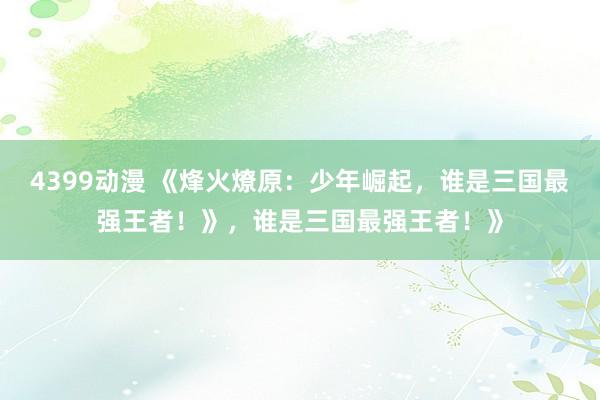 4399动漫 《烽火燎原：少年崛起，谁是三国最强王者！》，谁是三国最强王者！》