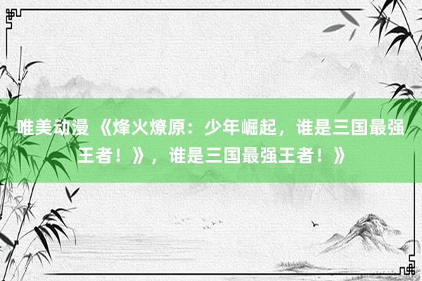 唯美动漫 《烽火燎原：少年崛起，谁是三国最强王者！》，谁是三国最强王者！》