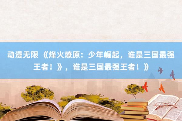 动漫无限 《烽火燎原：少年崛起，谁是三国最强王者！》，谁是三国最强王者！》