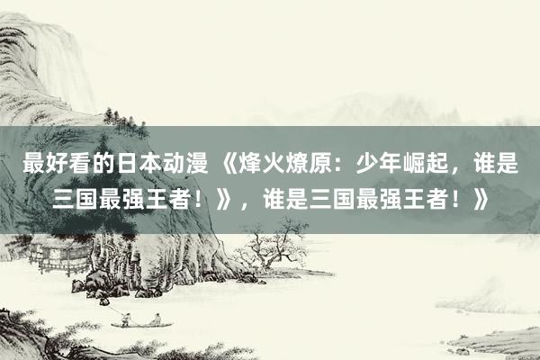 最好看的日本动漫 《烽火燎原：少年崛起，谁是三国最强王者！》，谁是三国最强王者！》
