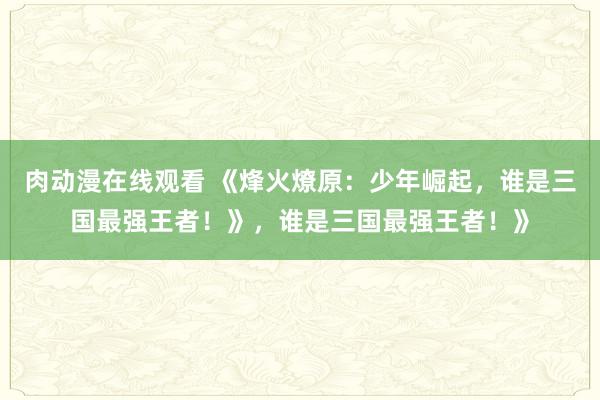 肉动漫在线观看 《烽火燎原：少年崛起，谁是三国最强王者！》，谁是三国最强王者！》