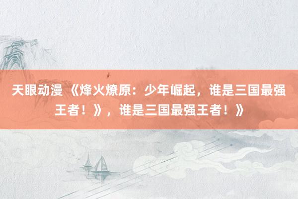 天眼动漫 《烽火燎原：少年崛起，谁是三国最强王者！》，谁是三国最强王者！》