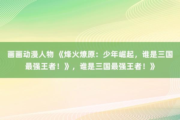 画画动漫人物 《烽火燎原：少年崛起，谁是三国最强王者！》，谁是三国最强王者！》