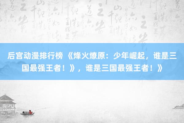后宫动漫排行榜 《烽火燎原：少年崛起，谁是三国最强王者！》，谁是三国最强王者！》