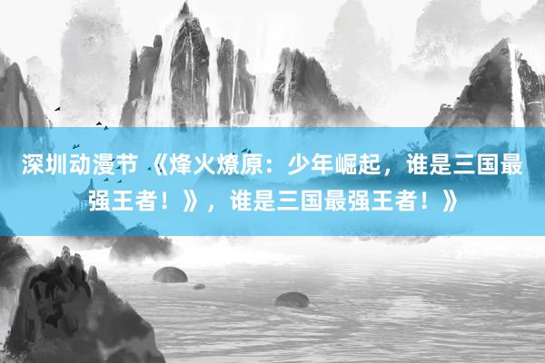 深圳动漫节 《烽火燎原：少年崛起，谁是三国最强王者！》，谁是三国最强王者！》