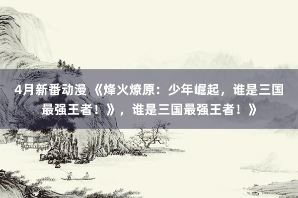 4月新番动漫 《烽火燎原：少年崛起，谁是三国最强王者！》，谁是三国最强王者！》