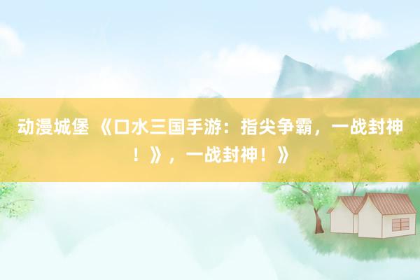 动漫城堡 《口水三国手游：指尖争霸，一战封神！》，一战封神！》