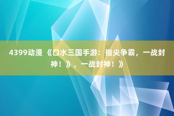 4399动漫 《口水三国手游：指尖争霸，一战封神！》，一战封神！》