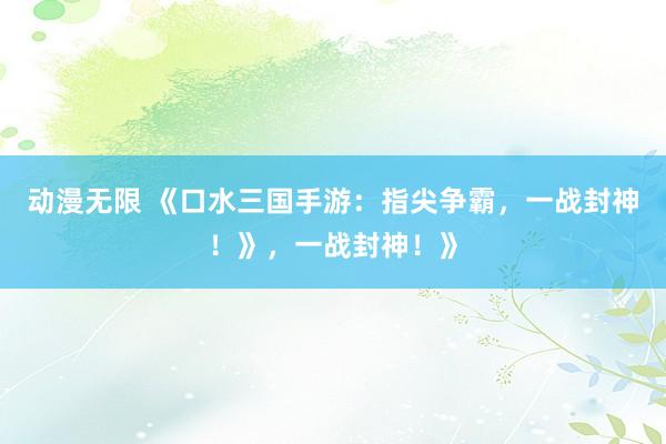动漫无限 《口水三国手游：指尖争霸，一战封神！》，一战封神！》