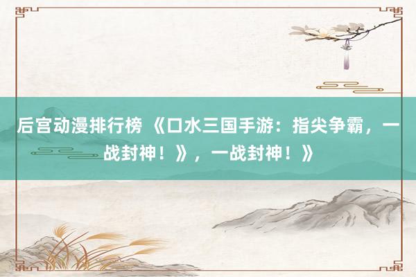 后宫动漫排行榜 《口水三国手游：指尖争霸，一战封神！》，一战封神！》