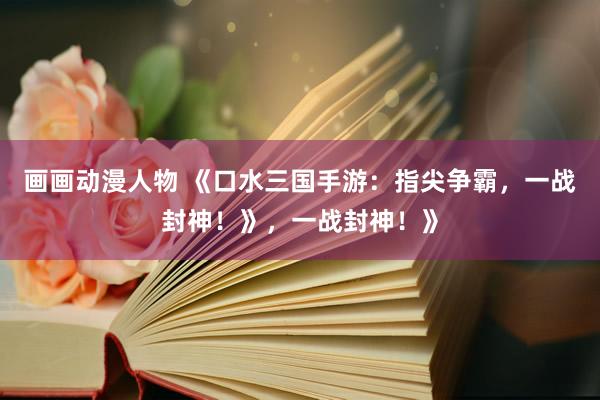 画画动漫人物 《口水三国手游：指尖争霸，一战封神！》，一战封神！》