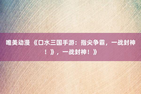 唯美动漫 《口水三国手游：指尖争霸，一战封神！》，一战封神！》