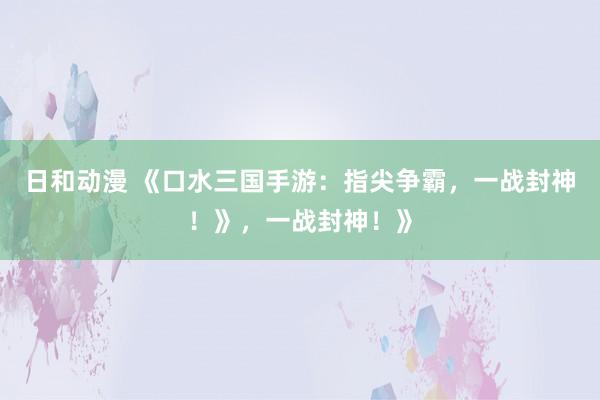 日和动漫 《口水三国手游：指尖争霸，一战封神！》，一战封神！》