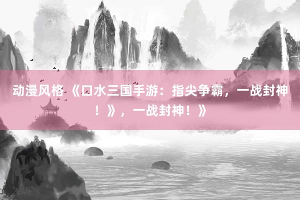 动漫风格 《口水三国手游：指尖争霸，一战封神！》，一战封神！》