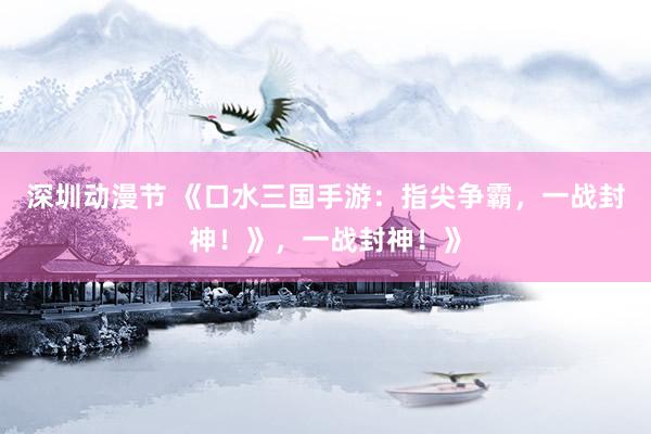 深圳动漫节 《口水三国手游：指尖争霸，一战封神！》，一战封神！》